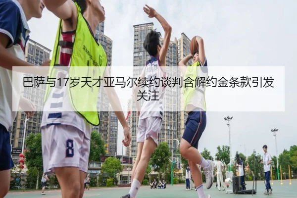 巴萨与17岁天才亚马尔续约谈判含解约金条款引发关注