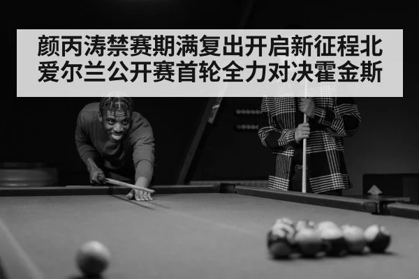 颜丙涛禁赛期满复出开启新征程北爱尔兰公开赛首轮全力对决霍金斯