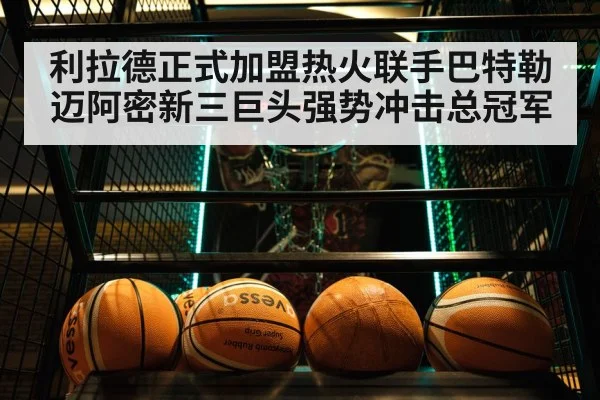 利拉德正式加盟热火联手巴特勒 迈阿密新三巨头强势冲击总冠军